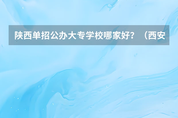 陕西单招公办大专学校哪家好？（西安高职专科学校排名）