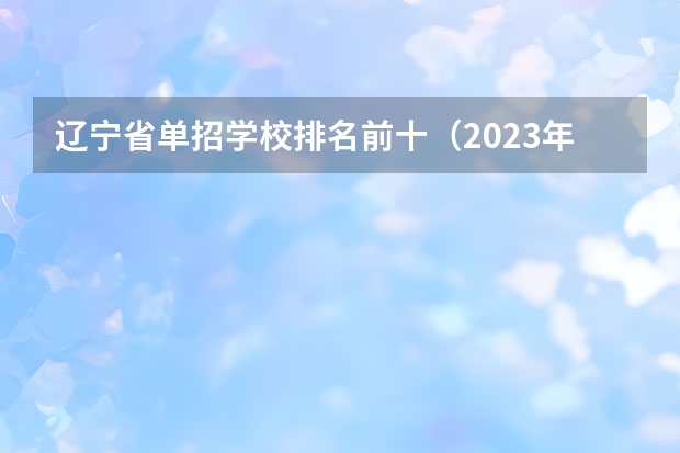 辽宁省单招学校排名前十（2023年大连技校排名前十）