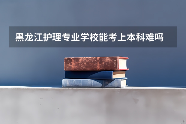 黑龙江护理专业学校能考上本科难吗