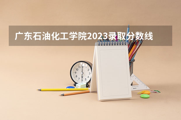 广东石油化工学院2023录取分数线 广东石油化工学院简介