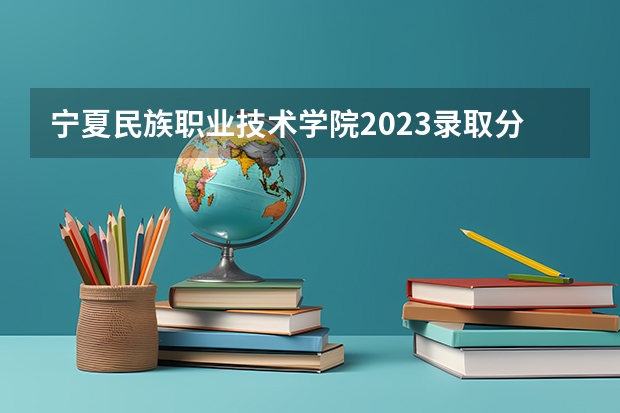 宁夏民族职业技术学院2023录取分数线 宁夏民族职业技术学院简介