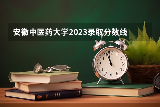 安徽中医药大学2023录取分数线 安徽中医药大学简介
