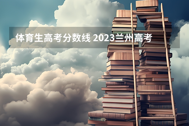 体育生高考分数线 2023兰州高考分数线