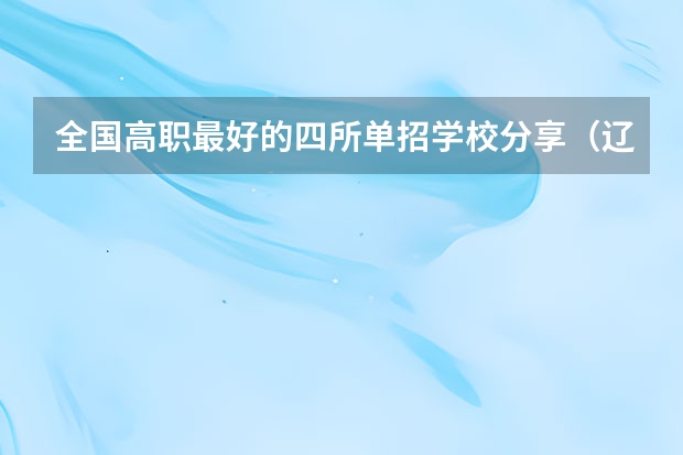 全国高职最好的四所单招学校分享（辽宁省单招学校排名前十）