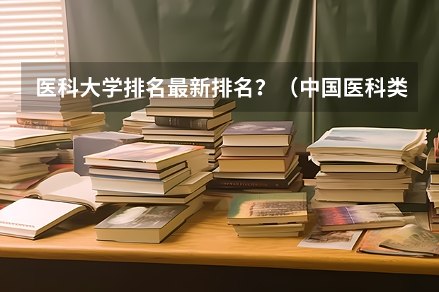 医科大学排名最新排名？（中国医科类大学排名表）
