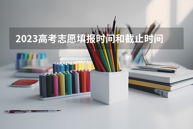 2023高考志愿填报时间和截止时间 2023高考志愿填报时间表