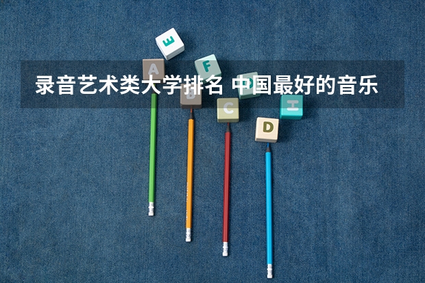 录音艺术类大学排名 中国最好的音乐学院排名榜