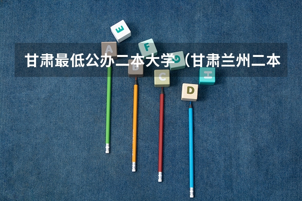 甘肃最低公办二本大学（甘肃兰州二本大学排名及分数线）
