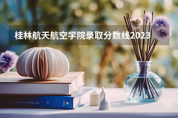 桂林航天航空学院录取分数线2023 桂林科技大学二本录取分数线