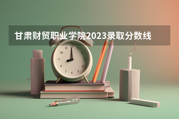 甘肃财贸职业学院2023录取分数线 甘肃财贸职业学院简介