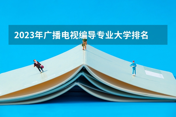 2023年广播电视编导专业大学排名排行榜 广播电视编导专业前十名大学名单