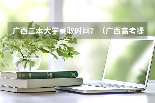 广西二本大学录取时间？（广西高考提前批录取时间）