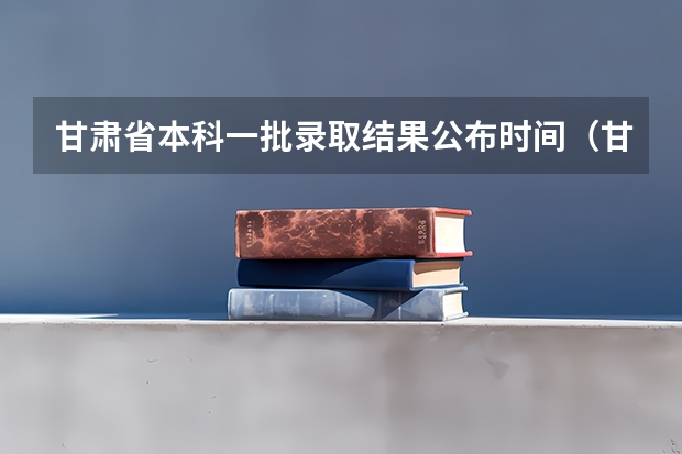 甘肃省本科一批录取结果公布时间（甘肃高考分数线2023年公布时间）