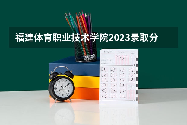 福建体育职业技术学院2023录取分数线 福建体育职业技术学院简介