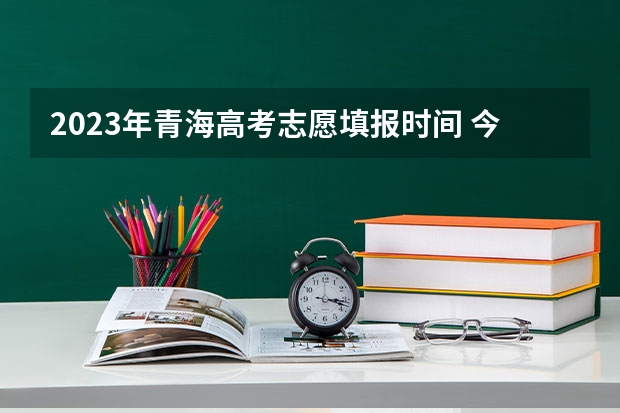 2023年青海高考志愿填报时间 今年全国各省的高考志愿填报时间是几号？