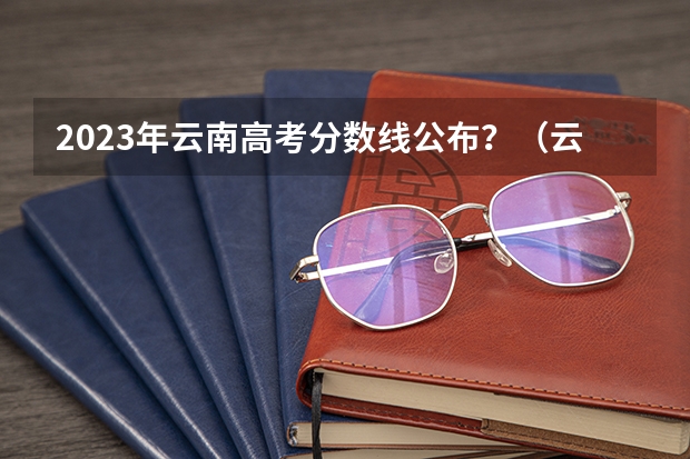 2023年云南高考分数线公布？（云南高考分数线）