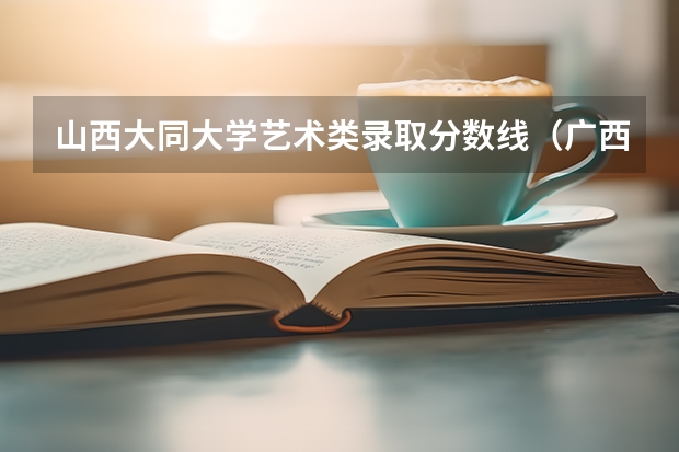 山西大同大学艺术类录取分数线（广西大学录取分数线2023二本线）