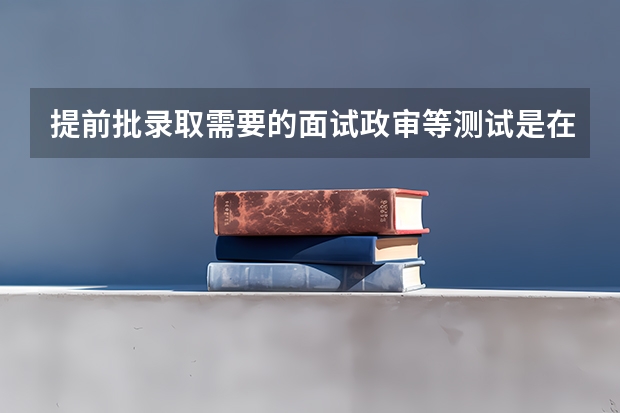 提前批录取需要的面试政审等测试是在报考前进行还是报考后进行？（提前批录取时间？）