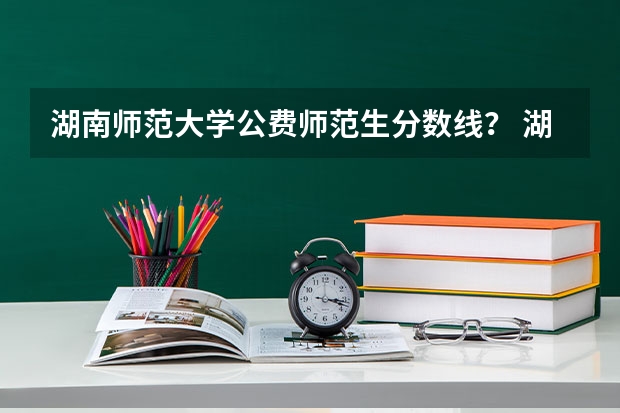 湖南师范大学公费师范生分数线？ 湖南省公费师范生录取分数线