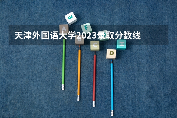 天津外国语大学2023录取分数线 天津外国语大学简介
