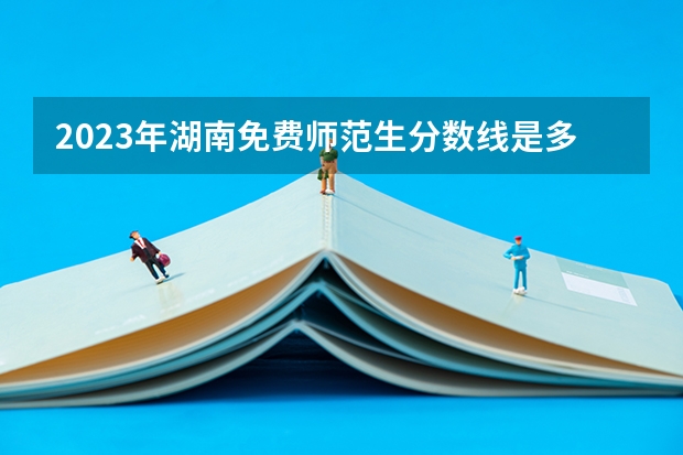 2023年湖南免费师范生分数线是多少？