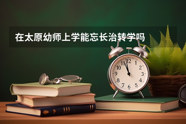 在太原幼师上学能忘长治转学吗