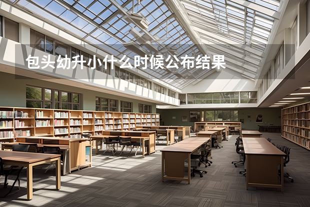 包头幼升小什么时候公布结果