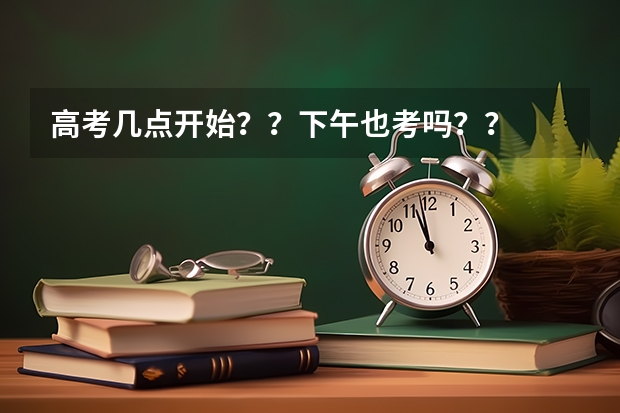 高考几点开始？？下午也考吗？？