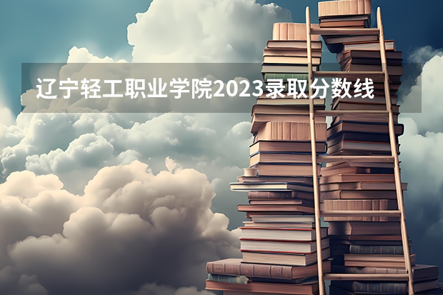 辽宁轻工职业学院2023录取分数线 辽宁轻工职业学院简介