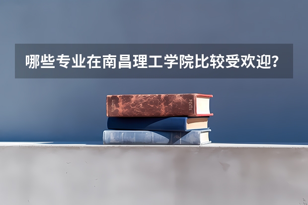 哪些专业在南昌理工学院比较受欢迎？