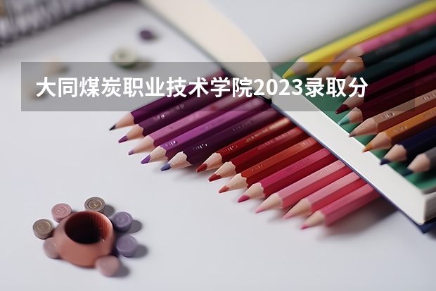 大同煤炭职业技术学院2023录取分数线 大同煤炭职业技术学院简介