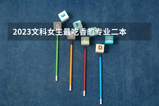 2023文科女生最吃香的专业二本 学什么比较好