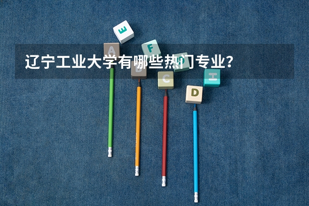 辽宁工业大学有哪些热门专业？