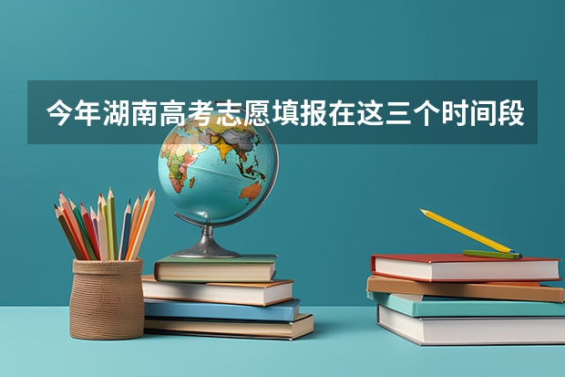 今年湖南高考志愿填报在这三个时间段（湖南志愿填报时间2023）
