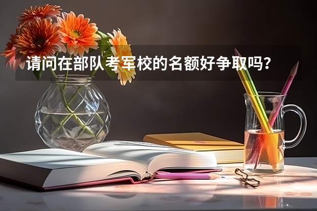 请问在部队考军校的名额好争取吗？
