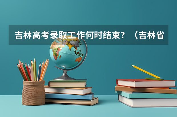 吉林高考录取工作何时结束？（吉林省高考录取查询具体时间）