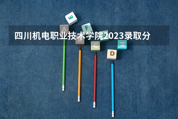 四川机电职业技术学院2023录取分数线 四川机电职业技术学院简介