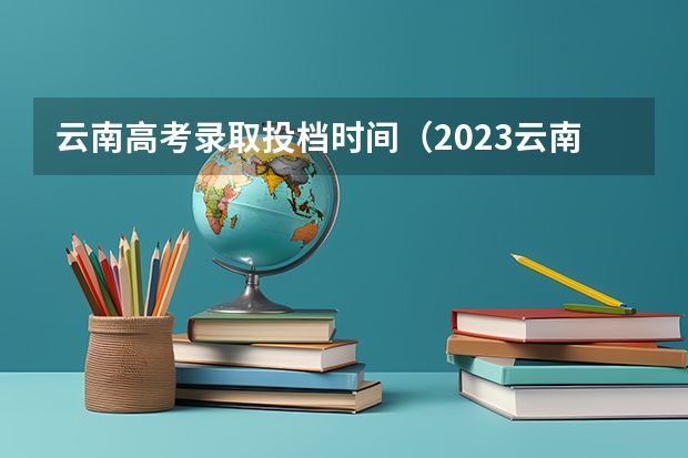 云南高考录取投档时间（2023云南专科录取时间）
