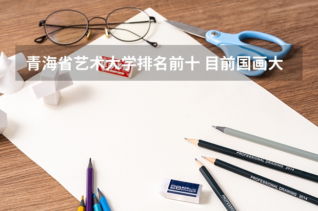 青海省艺术大学排名前十 目前国画大师排名前20的都有谁？