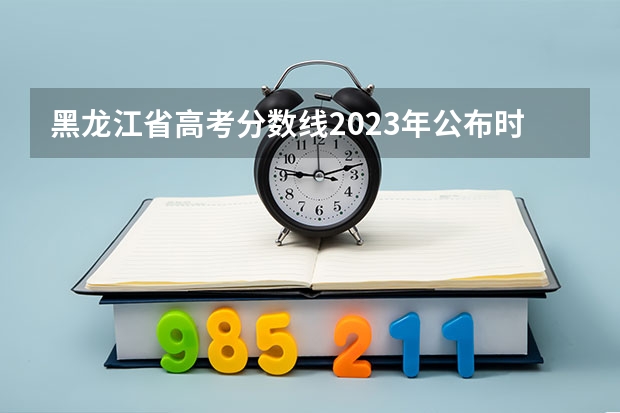 黑龙江省高考分数线2023年公布时间（高考黑龙江时间）