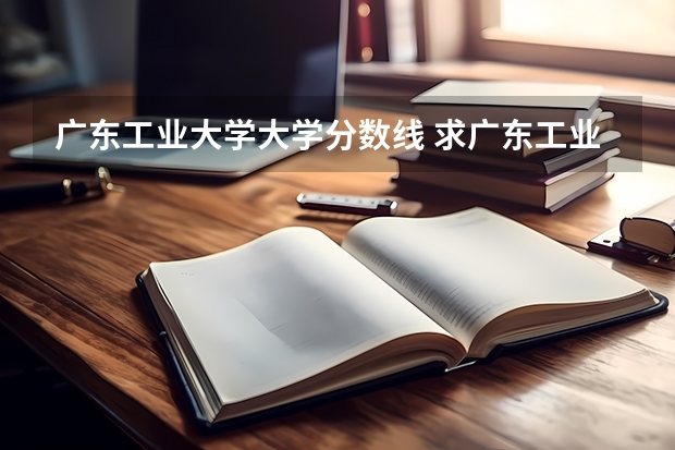 广东工业大学大学分数线 求广东工业大学所有专业历年研究生分数线
