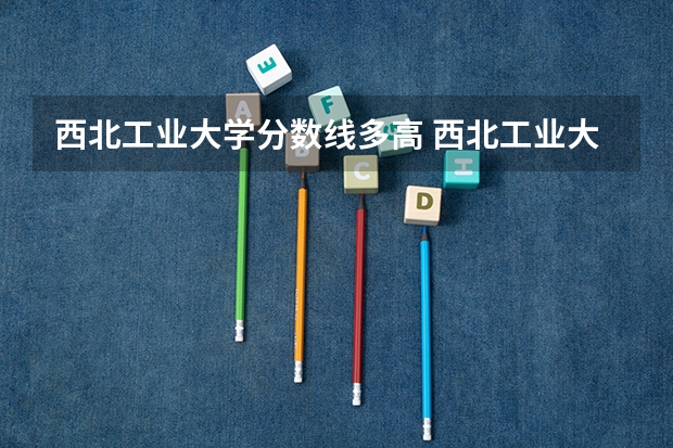 西北工业大学分数线多高 西北工业大学2023高考录取分数线