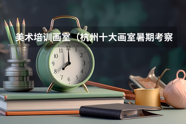 美术培训画室（杭州十大画室暑期考察路线攻略？）