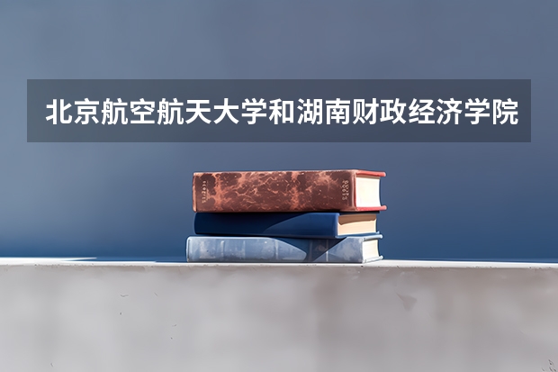 北京航空航天大学和湖南财政经济学院哪个好 分数线对比