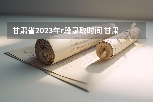 甘肃省2023年r段录取时间 甘肃高考专科r段录取时间