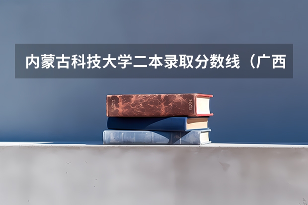 内蒙古科技大学二本录取分数线（广西科技大学二本录取分数线2023）