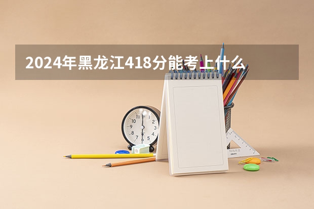 2024年黑龙江418分能考上什么大学？