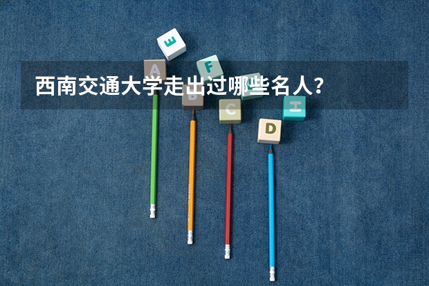 西南交通大学走出过哪些名人?