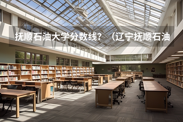 抚顺石油大学分数线？（辽宁抚顺石油大学）