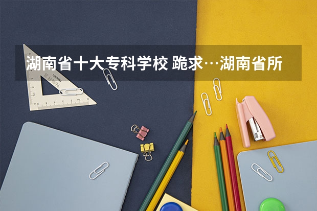 湖南省十大专科学校 跪求…湖南省所有的专科学校。